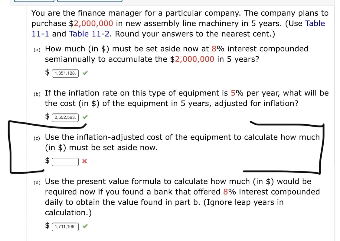 You are the finance manager for a particular company. The company plans to
purchase $2,000,000 in new assembly line machinery in 5 years. (Use Table
11-1 and Table 11-2. Round your answers to the nearest cent.)
(a) How much (in $) must be set aside now at 8% interest compounded
semiannually to accumulate the $2,000,000 in 5 years?
$ 1,351,128.
(b) If the inflation rate on this type of equipment is 5% per year, what will be
the cost (in $) of the equipment in 5 years, adjusted for inflation?
$ 2,552,563.
(c) Use the inflation-adjusted cost of the equipment to calculate how much
(in $) must be set aside now.
(d) Use the present value formula to calculate how much (in $) would be
required now if you found a bank that offered 8% interest compounded
daily to obtain the value found in part b. (Ignore leap years in
calculation.)
$ 1,711,109.:
