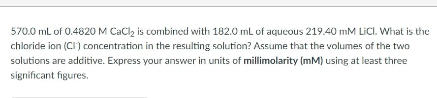 570.0 mL of 0.4820 M CaCl2 is combined with 182.0 mL of aqueous 219.40 mM LICI. What is the
chloride ion (CI) concentration in the resulting solution? Assume that the volumes of the two
solutions are additive. Express your answer in units of millimolarity (mM) using at least three
significant figures.