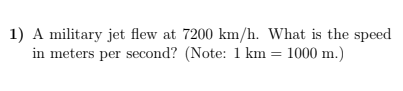 1) A military jet flew at 7200 km/h. What is the speed
in meters per second? (Note: 1 km = 1000 m.)
