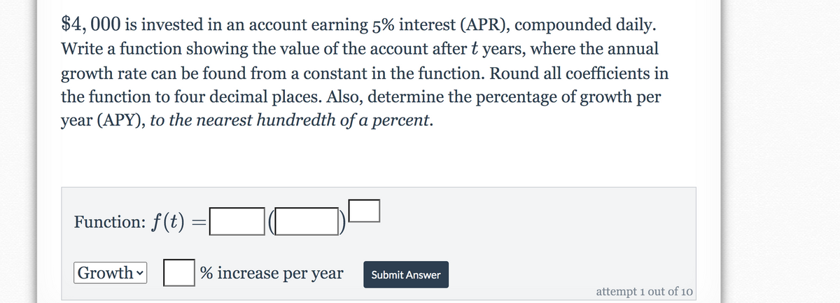 $4, 000 is invested in an account earning 5% interest (APR), compounded daily.
Write a function showing the value of the account after t years, where the annual
growth rate can be found from a constant in the function. Round all coefficients in
the function to four decimal places. Also, determine the percentage of growth per
year (APY), to the nearest hundredth of a percent.
Function: f(t)
Growth
% increase per year
Submit Answer
attempt 1 out of 10
