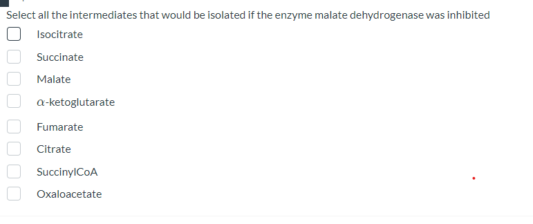 Select all the intermediates that would be isolated if the enzyme malate dehydrogenase was inhibited
Isocitrate
Succinate
Malate
a-ketoglutarate
Fumarate
Citrate
SuccinylCoA
Oxaloacetate
