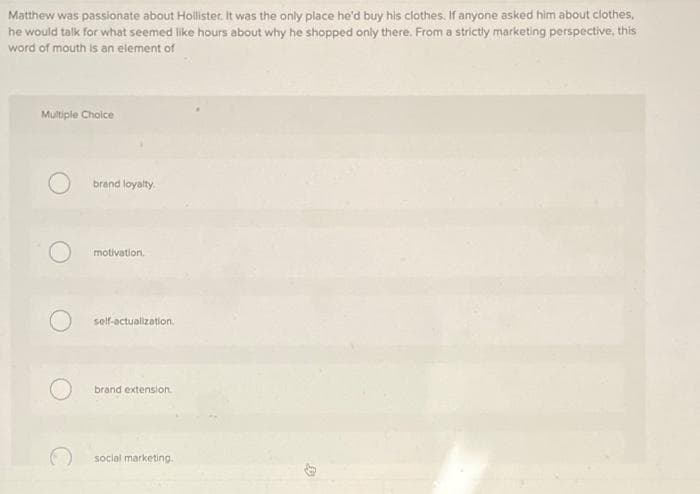 Matthew was passionate about Hollister. It was the only place he'd buy his clothes. if anyone asked him about clothes.
he would talk for what seemed like hours about why he shopped only there. From a strictly marketing perspective, this
word of mouth is an element of
Multiple Choice
brand loyalty.
motivation.
self-actualization.
brand extension
social marketing.
