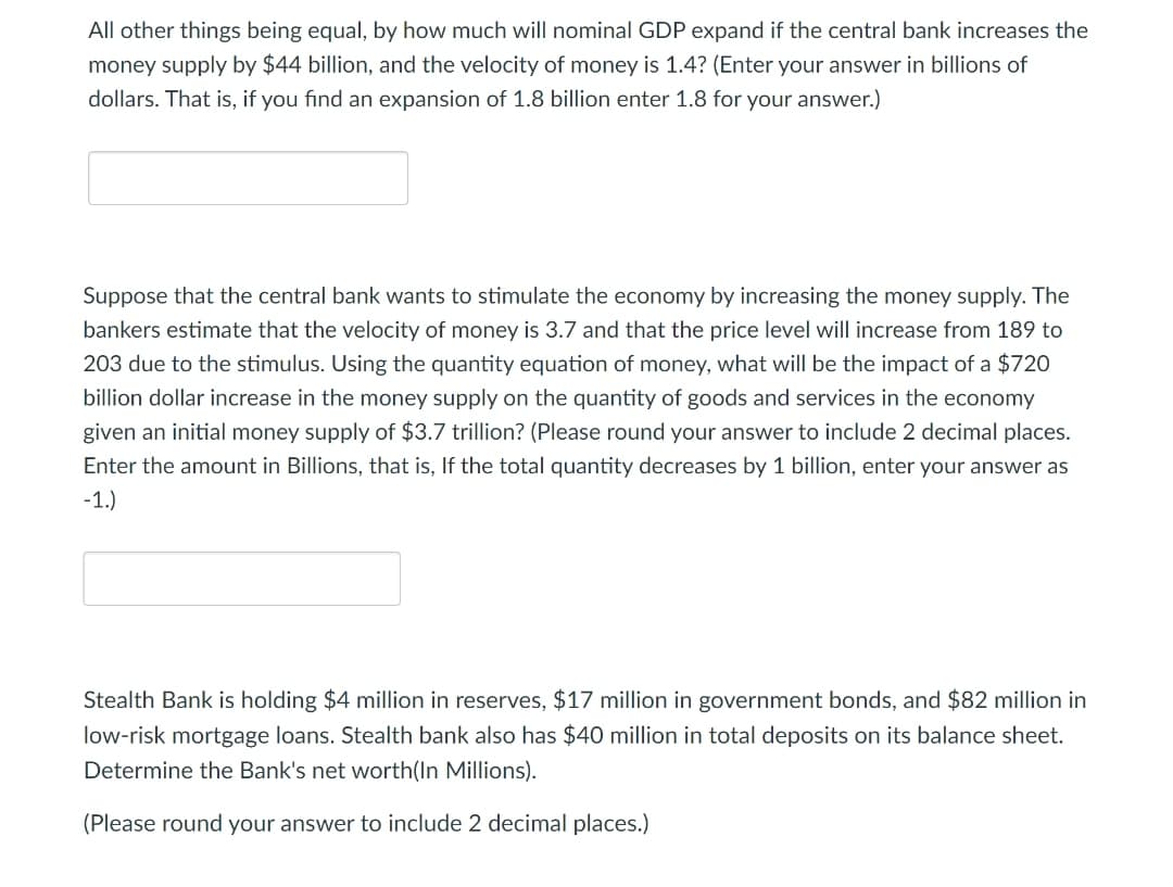 All other things being equal, by how much will nominal GDP expand if the central bank increases the
money supply by $44 billion, and the velocity of money is 1.4? (Enter your answer in billions of
dollars. That is, if you find an expansion of 1.8 billion enter 1.8 for your answer.)
Suppose that the central bank wants to stimulate the economy by increasing the money supply. The
bankers estimate that the velocity of money is 3.7 and that the price level will increase from 189 to
203 due to the stimulus. Using the quantity equation of money, what will be the impact of a $720
billion dollar increase in the money supply on the quantity of goods and services in the economy
given an initial money supply of $3.7 trillion? (Please round your answer to include 2 decimal places.
Enter the amount in Billions, that is, If the total quantity decreases by 1 billion, enter your answer as
-1.)
Stealth Bank is holding $4 million in reserves, $17 million in government bonds, and $82 million in
low-risk mortgage loans. Stealth bank also has $40 million in total deposits on its balance sheet.
Determine the Bank's net worth(In Millions).
(Please round your answer to include 2 decimal places.)
