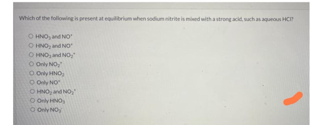 Which of the following is present at equilibrium when sodium nitrite is mixed with a strong acid, such as aqueous HCI?
O HNO3 and No*
O HNO2 and No*
O HNO3 and NO2
O Only NO2
CO Only HNO2
O Only NO
O HNO2 and NO2
O Only HNO3
O Only NO3
