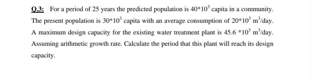 0.3: For a period of 25 years the predicted population is 40*10° capita in a community.
The present population is 30*10° capita with an average consumption of 20*10' m³/day.
A maximum design capacity for the existing water treatment plant is 45.6 *10° m/day.
Assuming arithmetic growth rate. Calculate the period that this plant will reach its design
сараcity.
