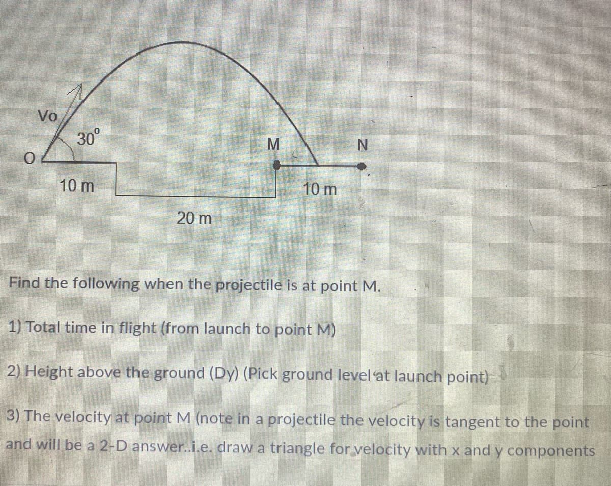 Vo
30°
M.
10 m
10 m
20 m
Find the following when the projectile is at point M.
1) Total time in flight (from launch to point M)
2) Height above the ground (Dy) (Pick ground level at launch point)
3) The velocity at point M (note in a projectile the velocity is tangent to the point
and will be a 2-D answer..i.e. draw a triangle for velocity with x and y components
