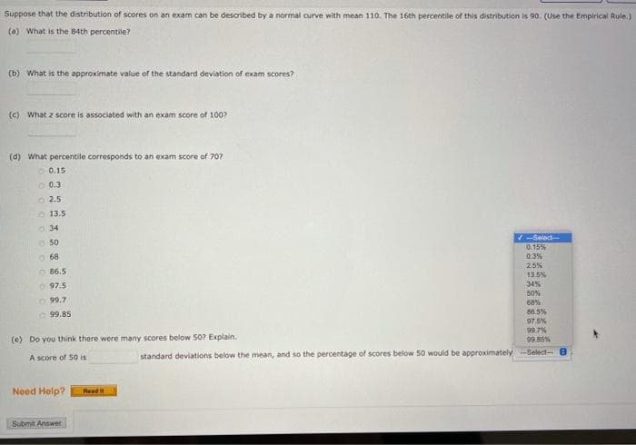 Suppose that the distribution of scores on an exam can be described by a normal curve with mean 110. The 16th percentile of this distribution is 90. (Use the Empirical Rule.)
(a) What is the 84th percentile?
(b) What is the approximate value of the standard deviation of exam scores?
(c) What z score is associated with an exam score of 100?
(d) What percentile corresponds to an exam score of 707
O 0.15
0.3
O2.5
O 13.5
O 34
O 50
O 68
-Select-
0.15%
0.3%
O 86.5
25%
O 97.5
13.5%
34%
O 99.7
O 99.85
50%
68%
86.5%
975%
99 7%
99.85%
standard deviations below the mean, and so the percentage of scores below 50 would be approximately-Select- 8
(e) Do you think there were many scores below 50? Explain.
A score of 50 is
Need Help?
Rasd
Submit Answer
