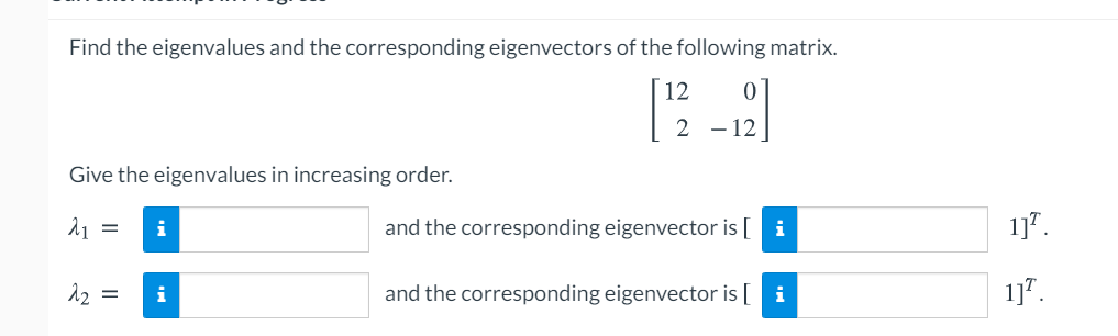 Find the eigenvalues and the corresponding eigenvectors of the following matrix.
12
2 - 12
Give the eigenvalues in increasing order.
i
and the corresponding eigenvector is [ i
1]".
12 =
and the corresponding eigenvector is [ i
1]".
i
