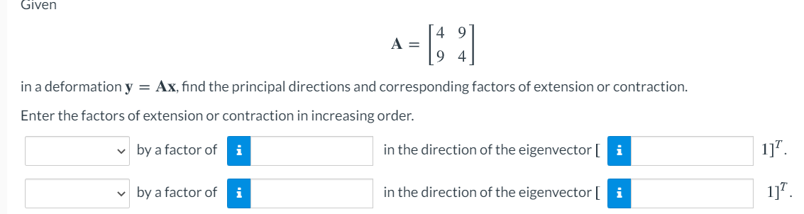 Given
A =
9 4
in a deformation y = Ax, find the principal directions and corresponding factors of extension or contraction.
Enter the factors of extension or contraction in increasing order.
v by a factor of
i
in the direction of the eigenvector [ i
1]".
by a factor of
in the direction of the eigenvector [ i
1]".
