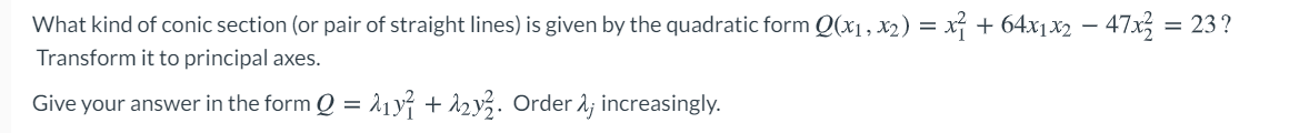 What kind of conic section (or pair of straight lines) is given by the quadratic form Q(x1 , x2) = x + 64x1x2 – 47x = 23?
Transform it to principal axes.
Give your answer in the form Q = 11y + 12y3. Order 2; increasingly.
