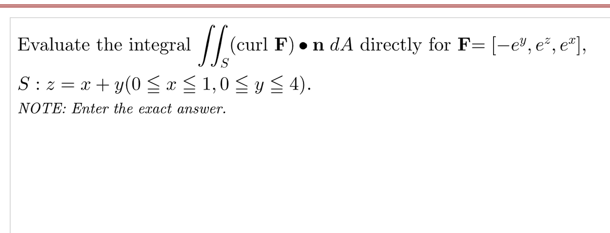 Evaluate the integral
// (curl F)
• n dA directly for F= [-e", e², e"],
S : z = x + y (0 x < 1,0 <y 4).
NOTE: Enter the exact answer.
