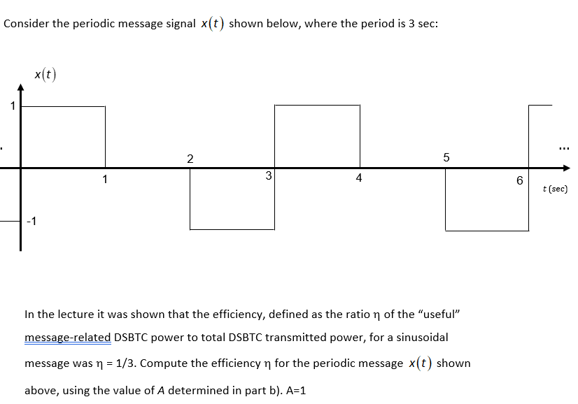 Consider the periodic message signal x(t) shown below, where the period is 3 sec:
x(t)
1
5
1
3
4
t (sec)
-1
In the lecture it was shown that the efficiency, defined as the ratio n of the "useful"
message-related DSBTC power to total DSBTC transmitted power, for a sinusoidal
message was n = 1/3. Compute the efficiency n for the periodic message x(t) shown
above, using the value of A determined in part b). A=1
2.
