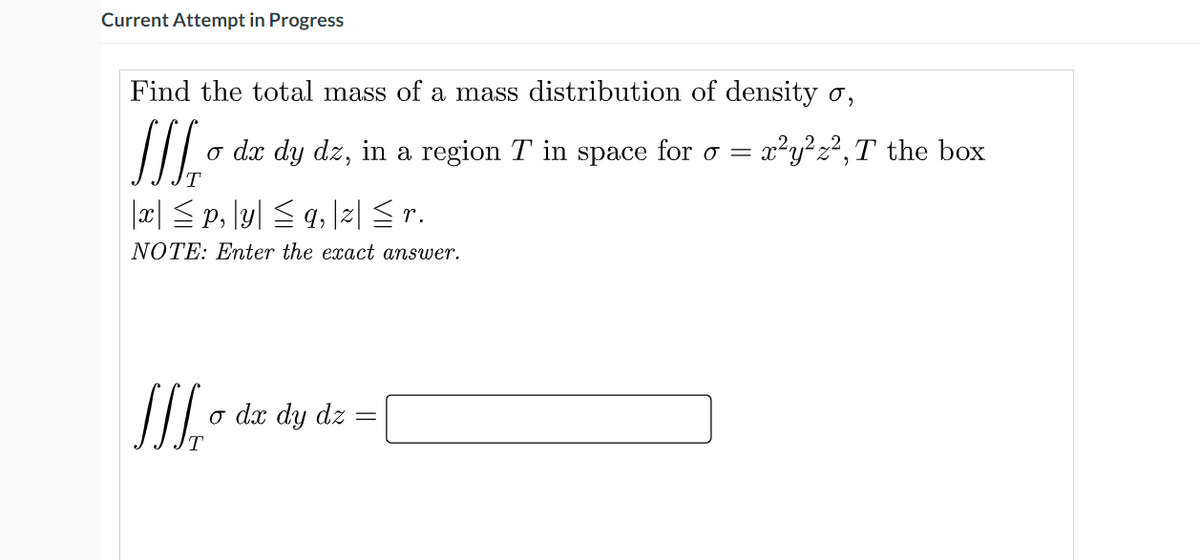 Current Attempt in Progress
Find the total mass of a mass distribution of density o,
o dx dy dz, in a region T in space for o =
x²y?z²,T the box
|x| <p, \y| <q 2| Sr.
NOTE: Enter the exact answer.
o dx dy dz

