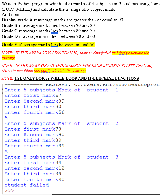 Write a Python program which takes marks of 4 subjects for 3 students using loop
(FOR/ WHILE) and calculate the average of 3 subject mark
And then,
Display grade A if average marks are greater than or equal to 90,
Grade B if average marks lies between 90 and 80
Grade C if average marks lies between 80 and 70
Grade D if average marks lies between 70 and 60.
Grade E if average marks lies between 60 and 50.
NOTE: IF THE AVERAGE IS LESS THAN 50, show student failed and doy't calculate the
average
NOTE: IF THE MARK OF ANY ONE SUBJECT FOR EACH STUDENT IS LESS THAN 50,
show student failed and don't calculate the average
NOTE: USE ONLY FOR or WHILE LOOP AND IF/ELIF/ELSE FUNCTIONS
RESTART: L:/users/KHI7989/ DESKLOP/GE
Enter 5 subjects Mark of
Enter first mark67
Enter Second mark89
student
1
Enter third mark90
Enter fourth mark56
A
Enter 5 subjects Mark of
Enter first mark78
Enter Second mark90
Enter third mark89
Enter fourth mark89
A
Enter 5 subjects Mark of
Enter first mark34
student 2
student
3
Enter Second mark12
Enter third mark89
Enter fourth mark90
student failed
>>> |
