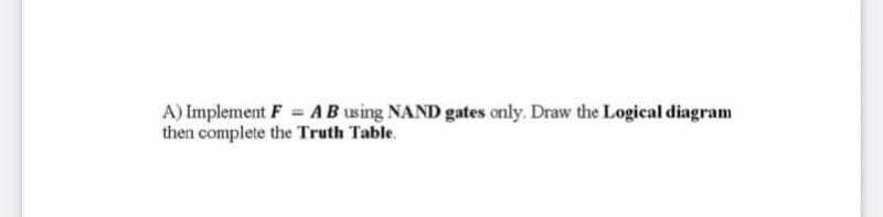 A) Implement F = AB using NAND gates only. Draw the Logical diagram
then complete the Truth Table.

