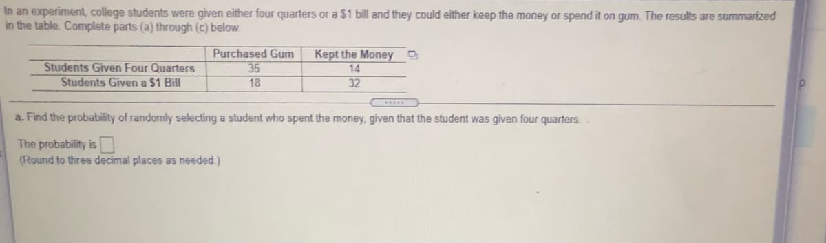 In an experiment, college students were given either four quarters or a $1 bill and they could either keep the money or spend it on gum. The results are summarized
in the table. Complete parts (a) through (c) below.
Purchased Gum
Students Given Four Quarters
Students Given a $1 Bill
Kept the Money
14
32
35
18
a. Find the probability of randomly selecting a student who spent the money, given that the student was given four quarters.
The probability is
(Round to three decimal places as needed.)
