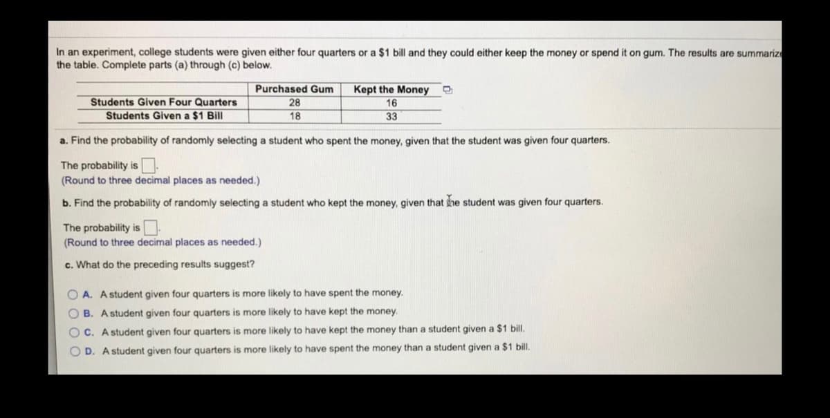 In an experiment, college students were given either four quarters or a $1 bill and they could either keep the money or spend it on gum. The results are summarize
the table. Complete parts (a) through (c) below.
Purchased Gum
Kept the Money
Students Given Four Quarters
Students Given a $1 Bill
28
16
18
33
a. Find the probability of randomly selecting a student who spent the money, given that the student was given four quarters.
The probability is.
(Round to three decimal places as needed.)
b. Find the probability of randomly selecting a student who kept the money, given that he student was given four quarters.
The probability is
(Round to three decimal places as needed.)
c. What do the preceding results suggest?
O A. A student given four quarters is more likely to have spent the money.
O B. Astudent given four quarters is more likely to have kept the money.
O C. A student given four quarters is more likely to have kept the money than a student given a $1 bill.
O D. A student given four quarters is more likely to have spent the money than a student given a $1 bill.
