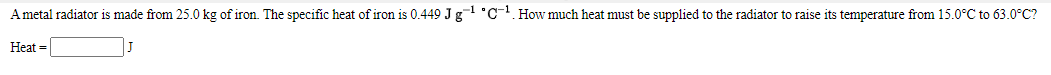 Ametal radiator is made from 25.0 kg of iron. The specific heat of iron is 0.449 J g1 °C-. How much heat must be supplied to the radiator to raise its temperature from 15.0°C to 63.0°C?
Heat =

