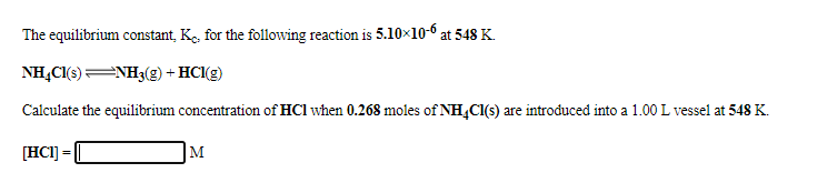 The equilibrium constant, Ke, for the following reaction is 5.10×10-6 at 548 K.
NHẠC1(s)NH3(g) + HClg)
Calculate the equilibrium concentration of HCl when 0.268 moles of NH,CI(s) are introduced into a 1.00 L vessel at 548 K.
[HCI] =
M
