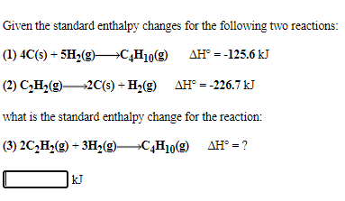 Given the standard enthalpy changes for the following two reactions:
(1) 4C(s) + 5H2(g)–C¿H10(g)
AH° = -125.6 kJ
(2) C,H2(g)2C(s) + H2(g) AH° = -226.7 kJ
what is the standard enthalpy change for the reaction:
(3) 2C,H2(g) + 3Hz(g)C,H10(g) AH° = ?
kJ
