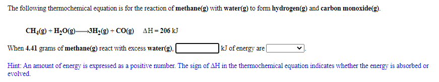 The following thermochemical equation is for the reaction of methane(g) with water(g) to form hydrogen(g) and carbon monoxide(g).
CH4(g) + H,0(g)–3H2(g) + CO(g) AH= 206 kJ
When 4.41 grams of methane(g) react with excess water(g).
kJ of energy are
Hint: An amount of energy is expressed as a positive number. The sign of AH in the thermochemical equation indicates whether the energy is absorbed or
evolved.
