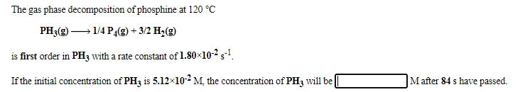 The gas phase decomposition of phosphine at 120 °C
PH3(g) – 1/4 P4(9) + 3/2 H,(g)
is first order in PH3 with a rate constant of 1.80×10-2 s-!.
If the initial concentration of PH3 is 5.12×10-2 M, the concentration of PH3 will be
|M after 84 s have passed.
