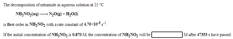 The decomposition of nitramide in aqueous solution at 25 °C
NH,NO2(aq) → N,0(g) + H,0(1)
is first order in NH,NO, with a rate constant of 4.70x10-5 s.
If the initial concentration of NH,NO, is 0.870 M, the concentration of NH,NO, will be
M after 47353 s have passed.
