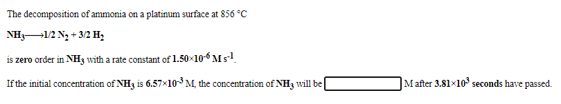 The decomposition of ammonia on a platinum surface at 856 °C
NH3-1/2 Ng + 3/2 H,
is zero order in NH3 with a rate constant of 1.50×10-6 M s-1
If the initial concentration of NH3 is 6.57×103M, the concentration of NH3 will be
Mafter 3.81x10 seconds have passed.

