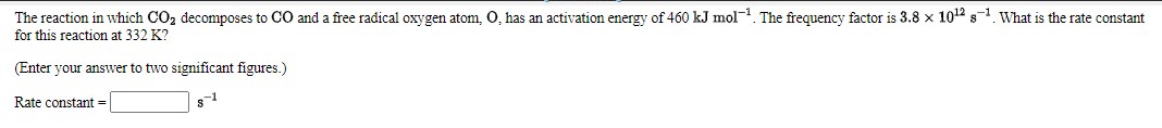 The reaction in which CO2 decomposes to CO and a free radical oxygen atom, O, has an activation energy of 460 kJ mol. The frequency factor is 3.8 x 1012 s1. What is the rate constant
for this reaction at 332 K?
(Enter your answer to two significant figures.)
-1
Rate constant =
