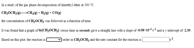 In a study of the gas phase decomposition of dimethyl ether at 500 °C
CH3OCH3(gCH,(g) + H2(g) + CO(g)
the concentration of CH3OCH3 was followed as a function of time.
It was found that a graph of In[CH3OCH3] versus time in seconds gave a straight line with a slope of -6.08×104 s and a y-intercept of -2.39 .
Based on this plot, the reaction is
| order in CH3OCH3 and the rate constant for the reaction is
