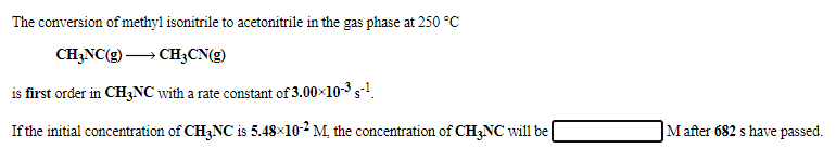 The conversion of methyl isonitrile to acetonitrile in the gas phase at 250 °C
CH;NC(g) → CH3CN(g)
is first order in CH3NC with a rate constant of 3.00x10-3 s-!.
If the initial concentration of CH3NC is 5.48×10-2 M, the concentration of CH3NC will be
Mafter 682 s have passed.
