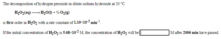 The decomposition of hydrogen peroxide in dilute sodium hydroxide at 20 °C
H,O,(aq) → H,0M + ½ O2(g)
is first order in H,02 with a rate constant of 1.10×10-3 min!.
If the initial concentration of H,O2 is 5.68×10-2 M, the concentration of H,O, will be
|M after 2006 min have passed.
