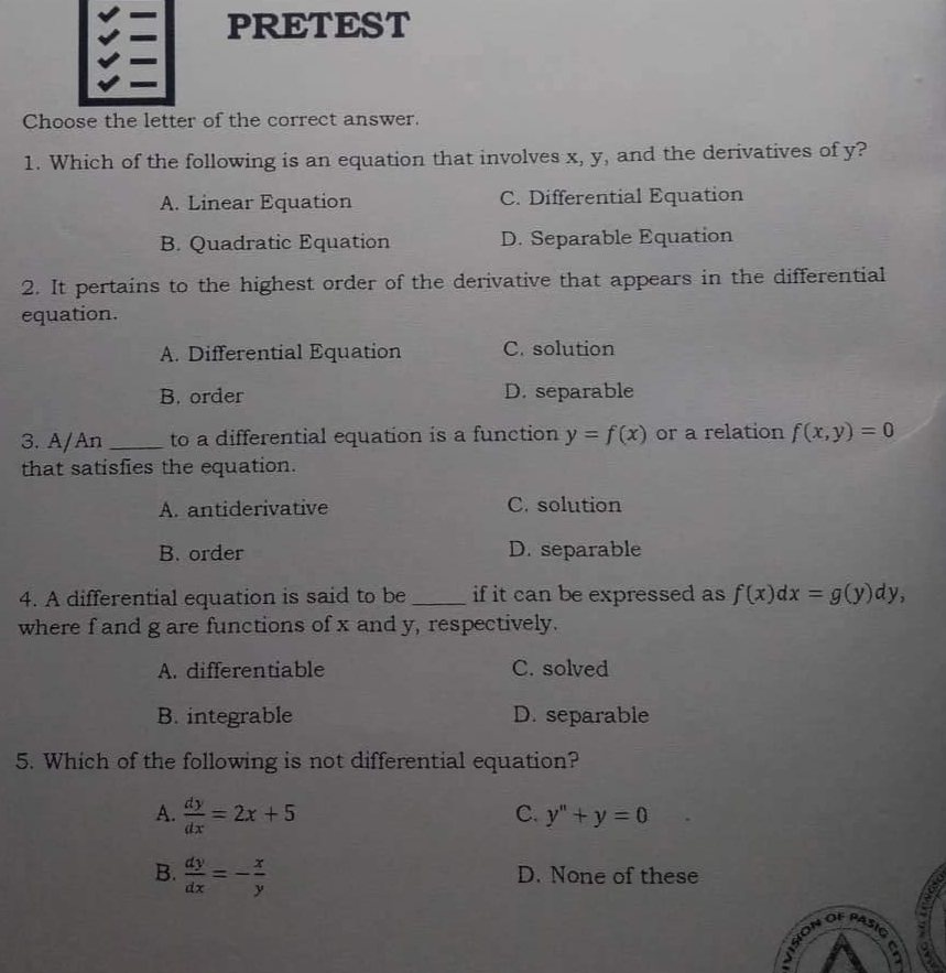 PRETEST
匯
Choose the letter of the correct answer.
1. Which of the following is an equation that involves x, y, and the derivatives of y?
A. Linear Equation
C. Differential Equation
B. Quadratic Equation
D. Separable Equation
2. It pertains to the highest order of the derivative that appears in the differential
equation.
A. Differential Equation
C. solution
B. order
D. separable
3. A/An
to a differential equation is a function y = f(x) or a relation f(x,y) = 0
that satisfies the equation.
A. antiderivative
C. solution
B. order
D. separable
4. A differential equation is said to be
if it can be expressed as f(x) dx = g(y)dy,
where f and g are functions of x and y, respectively.
A. differentiable
C. solved
B. integrable
D. separable
5. Which of the following is not differential equation?
A. = 2x + 5
dy
C. y"+y=0
dx
B. dy
D. None of these
dx
11
1
NOISIA
OF
PASIG
cm
TASAC
PROMAT