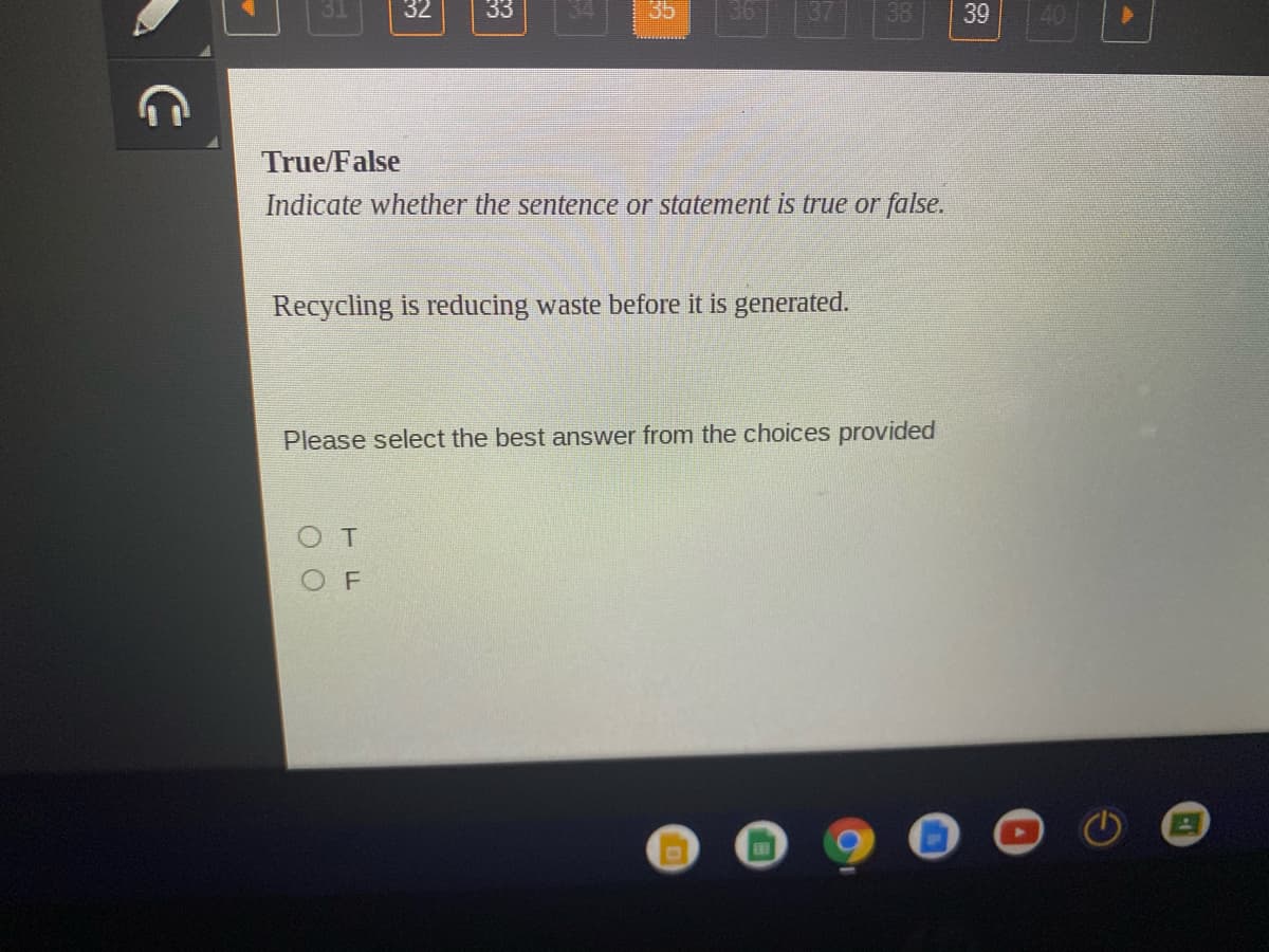 32
33
35
36
137
38
39
40
True/False
Indicate whether the sentence or statement is true or false.
Recycling is reducing waste before it is generated.
Please select the best answer from the choices provided
OT
O F
