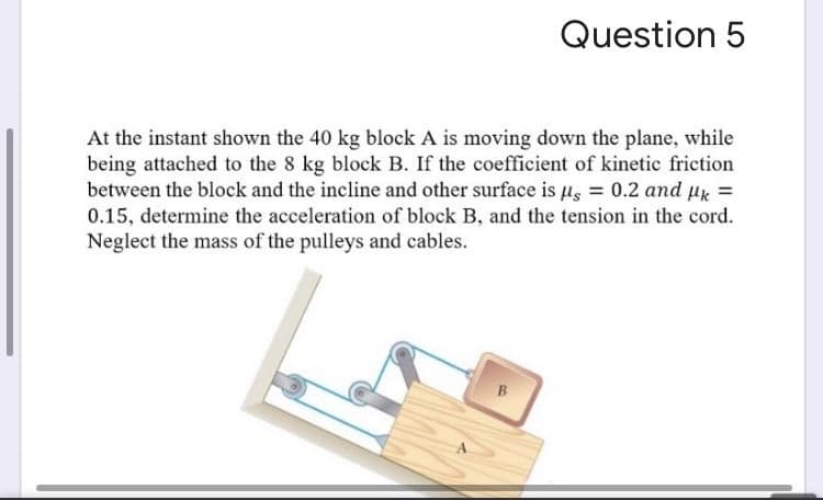 At the instant shown the 40 kg block A is moving down the plane, while
being attached to the 8 kg block B. If the coefficient of kinetic friction
between the block and the incline and other surface is µs = 0.2 and µx =
0.15, determine the acceleration of block B, and the tension in the cord.
Neglect the mass of the pulleys and cables.
