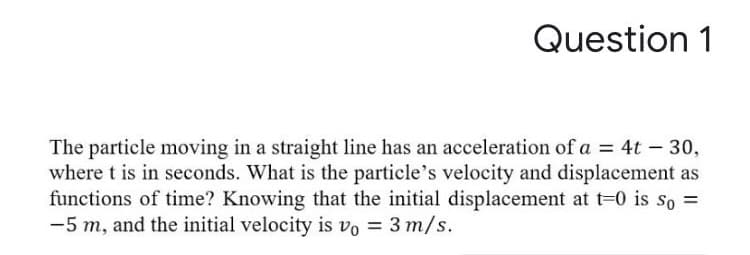 The particle moving in a straight line has an acceleration of a = 4t – 30,
where t is in seconds. What is the particle's velocity and displacement as
functions of time? Knowing that the initial displacement at t=0 is so =
-5 m, and the initial velocity is vo = 3 m/s.
