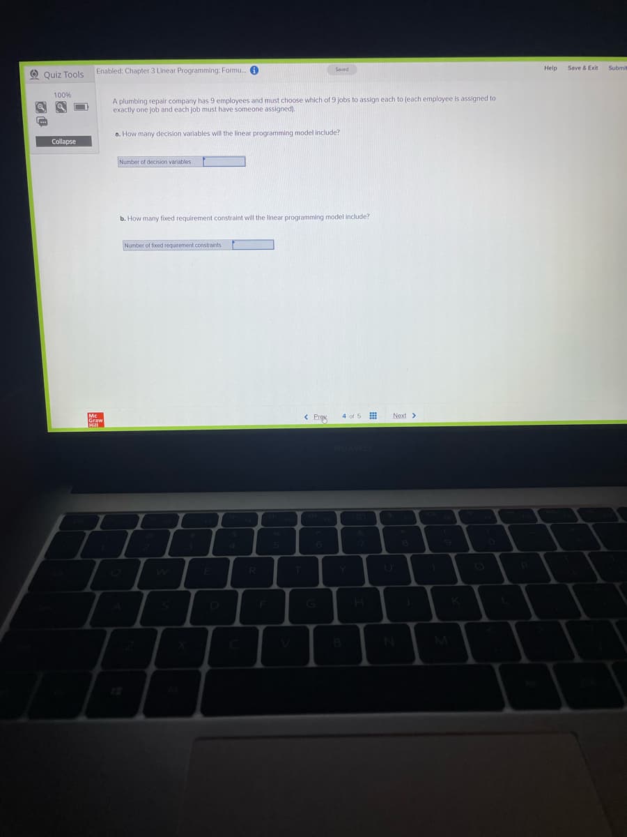 Enabled: Chapter 3 Linear Programming: Formu. 0
Help
Save & Exit
Submi
Saved
O Quiz Tools
100%
A plumbing repalr company has 9 employees and must choose which of 9 jobs to assign each to (each employee is assigned to
exactly one job and each job must have someone assigned).
a. How many decision varlables will the linear programming model include?
Collapse
Number of decision variables
b. How many fixed requirement constraint will the linear programming model include?
Number of fixed requirement constraints
< Prgu
4 of 5
Next >
R
E
K
