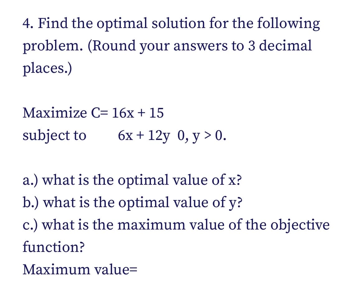 4. Find the optimal solution for the following
problem. (Round your answers to 3 decimal
places.)
Maximize C= 16x + 15
subject to
6х + 12y 0, у > 0.
a.) what is the optimal value of x?
b.) what is the optimal value of y?
c.) what is the maximum value of the objective
function?
Maximum value=
