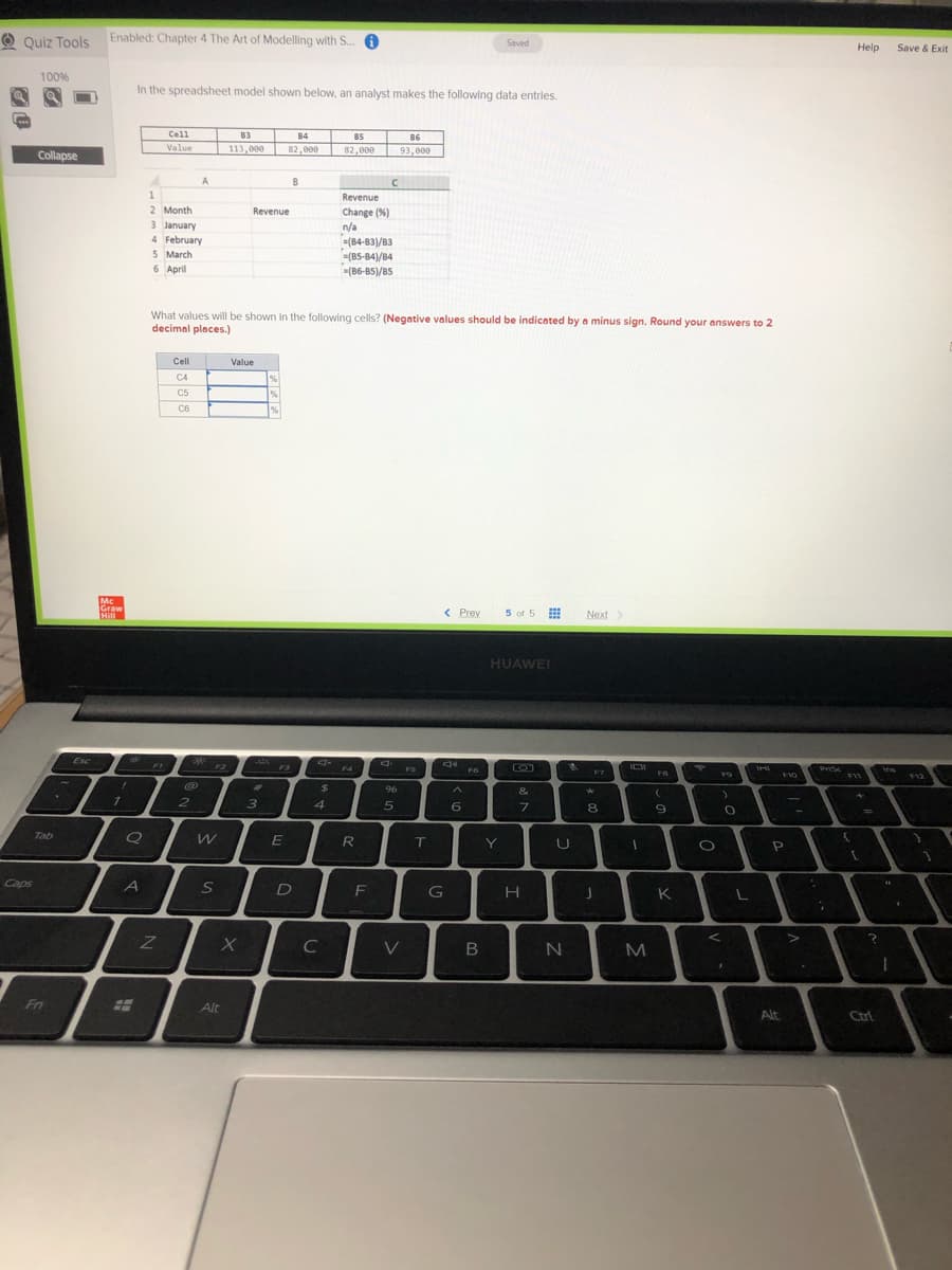 O Quiz Tools
Enabled: Chapter 4 The Art of Modelling with S.
Saved
Help
Save & Exit
100%
In the spreadsheet model shown below, an analyst makes the following data entries.
Cell
B3
B4
B5
B6
Value
113,000
82,006
82,000
93,000
Collapse
A
B
1
Revenue
2 Month
3 January
Revenue
Change (%)
n/a
=(84-83)/B3
=(B5-B4)/B4
(86-85)/85
4 February
5 March
6 April
What values will be shown in the following cells? (Negative values should be indicated by a minus sign. Round your answers to 2
decimal places.)
Cell
Value
C4
C5
C6
Mc
Graw
Hill
< Prev
5 of 5
Next>
HUAWEI
Esc
F2
F3
F4
FS
PrSc
F6
F8
F10
F11
F12
%23
24
96
&
2
3
4
5
6
7.
8.
%D
Tab
E
R
sdeo
F
G
K
I
C
V
Fn
Alt
Alt
Ctrl
