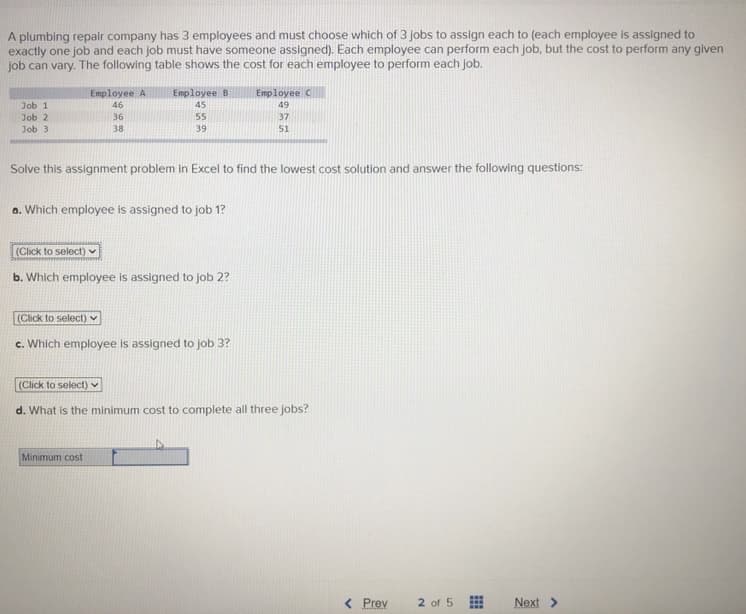 A plumbing repair company has 3 employees and must choose which of 3 Jobs to assign each to (each employee is assigned to
exactly one job and each job must have someone assigned). Each employee can perform each job, but the cost to perform any given
job can vary. The following table shows the cost for each employee to perform each job.
Employee A
Employee B
Employee C
Job 1
46
45
49
Job 2
Job 3
36
55
37
38
39
51
Solve this assignment problem in Excel to find the lowest cost solution and answer the following questions:
a. Which employee is assigned to job 1?
(Click to select)
b. Which employee is assigned to job 2?
(Click to select)
c. Which employee is assigned to job 3?
(Click to select)
d. What is the minimum cost to complete all three jobs?
Minimum cost
< Prev
2 of 5
...
...
Next >
