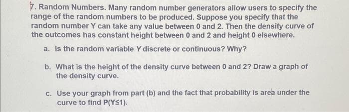 7. Random Numbers. Many random number generators allow users to specify the
range of the random numbers to be produced. Suppose you specify that the
random number Y can take any value between 0 and 2. Then the density curve of
the outcomes has constant height between 0 and 2 and height 0 elsewhere.
a. Is the random variable Y discrete or continuous? Why?
b. What is the height of the density curve between 0 and 2? Draw a graph of
the density curve.
c. Use your graph from part (b) and the fact that probability is area under the
curve to find P(YS1).
