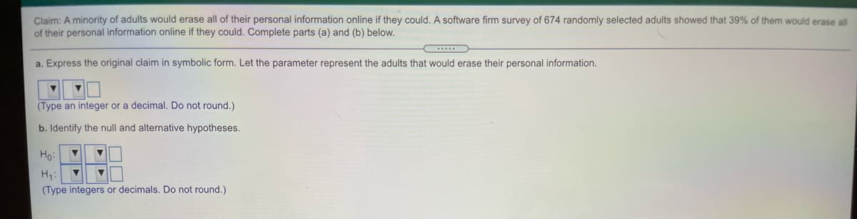 Claim: A minority of adults would erase all of their personal information online if they could. A software firm survey of 674 randomly selected adults showed that 39% of them would erase all
of their personal information online if they could. Complete parts (a) and (b) below.
a. Express the original claim in symbolic form. Let the parameter represent the adults that would erase their personal information.
(Type an integer or a decimal. Do not round.)
b. Identify the null and alternative hypotheses.
Ho:
H1:
(Type integers or decimals. Do not round.)
