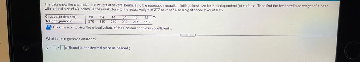 The data show the chest size and weight of several bears, Find the regression equation, letting chest size be the independent (x) variable. Then find the best predicted weight of a bear
with a chest size of 43 inches. Is the result close to the actual weight of 277 pounds? Use a significance level of 0.05.
Chest size (inches)
Weight (pounds)
50
54
40
54
44
339 219
36
| 279
292 201
116
E Click the icon to view the critical values of the Pearson correlation coefficient r.
What is the regression equation?
y =+x (Round to one decimal place as needed.)
