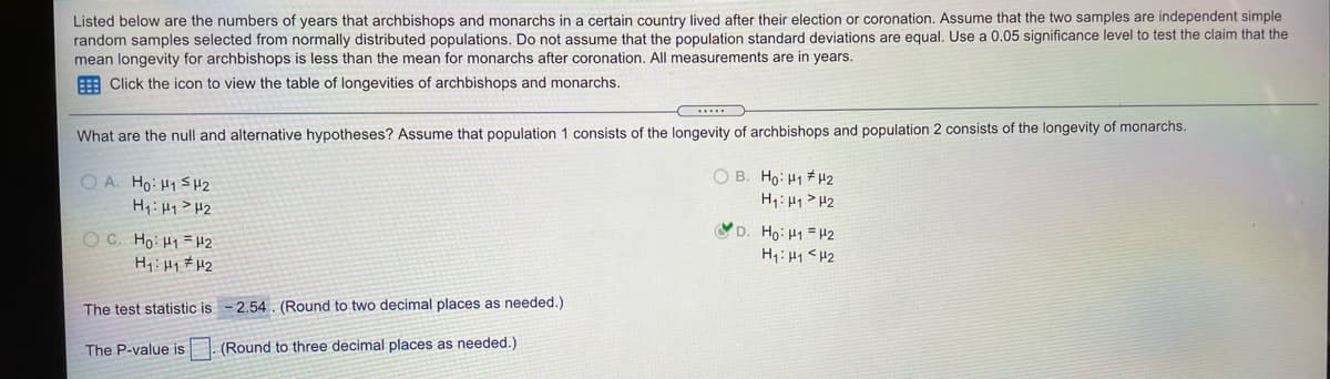 Listed below are the numbers of years that archbishops and monarchs in a certain country lived after their election or coronation. Assume that the two samples are independent simple
random samples selected from normally distributed populations. Do not assume that the population standard deviations are equal, Use a 0.05 significance level to test the claim that the
mean longevity for archbishops is less than the mean for monarchs after coronation. All measurements are in years.
E Click the icon to view the table of longevities of archbishops and monarchs.
...
What are the null and alternative hypotheses? Assume that population 1 consists of the longevity of archbishops and population 2 consists of the longevity of monarchs.
O B. Ho: H1 # H2
H: 41 > H2
O A. Ho: H1S H2
H1: H1>H2
D. Ho: H1 = 42
O C. Ho: H1 =#2
H: H1# H2
The test statistic is -2.54. (Round to two decimal places as needed.)
The P-value is
(Round to three decimal places as needed.)
