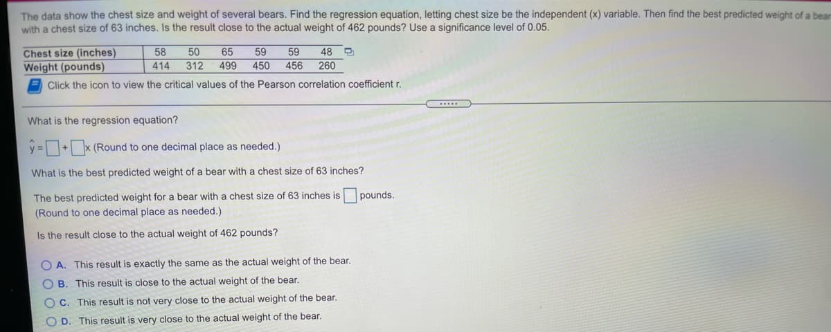 The data show the chest size and weight of several bears. Find the regression equation, letting chest size be the independent (x) variable. Then find the best predicted weight of a bear
with a chest size of 63 inches. Is the result close to the actual weight of 462 pounds? Use a significance level of 0.05.
Chest size (inches)
Weight (pounds)
58
50
65
59
59
48
414
312
499
450
456
260
Click the icon to view the critical values of the Pearson correlation coefficient r.
What is the regression equation?
y =+x (Round to one decimal place as needed.)
What is the best predicted weight of a bear with a chest size of 63 inches?
The best predicted weight for a bear with a chest size of 63 inches is pounds.
(Round to one decimal place as needed.)
Is the result close to the actual weight of 462 pounds?
O A. This result is exactly the same as the actual weight of the bear.
O B. This result is close to the actual weight of the bear.
OC. This result is not very close to the actual weight of the bear.
O D. This result is very close to the actual weight of the bear.
