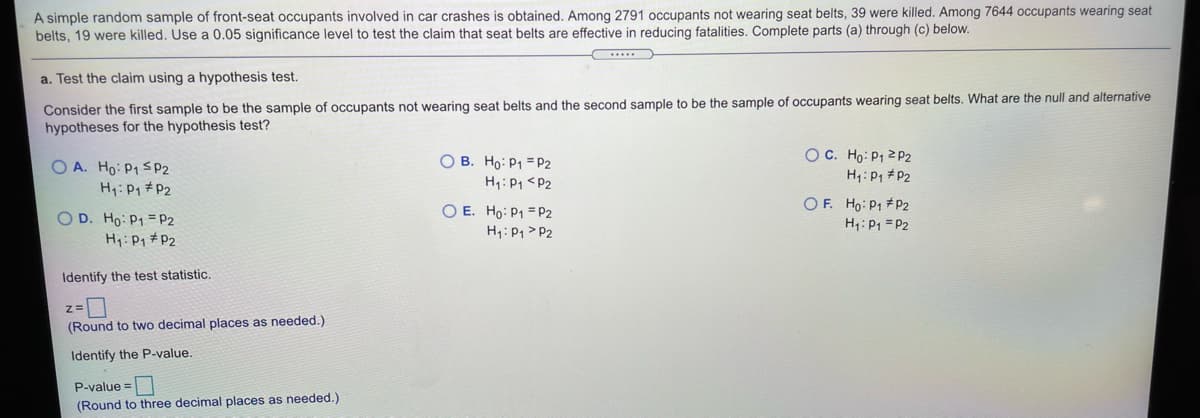 A simple random sample of front-seat occupants involved in car crashes is obtained. Among 2791 occupants not wearing seat belts, 39 were killed. Among 7644 occupants wearing seat
belts, 19 were killed. Use a 0.05 significance level to test the claim that seat belts are effective in reducing fatalities. Complete parts (a) through (c) below.
a. Test the claim using a hypothesis test.
Consider the first sample to be the sample of occupants not wearing seat belts and the second sample to be the sample of occupants wearing seat belts. What are the null and alternative
hypotheses for the hypothesis test?
OC. Ho: P1 2 P2
H1: P1 #P2
O B. Ho: P1 = P2
O A. Ho: P1 SP2
H: P1 #P2
H1: P1 <P2
O D. Ho: P1 = P2
Hy:Pq #P2
O E. Ho: P1 = P2
H4: P1 > P2
O F. Ho: P1 #P2
H: P1 = P2
Identify the test statistic.
(Round to two decimal places as needed.)
Identify the P-value.
P-value =
(Round to three decimal places as needed.)
