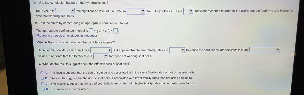 What is the conclusion based on the hypothesis test?
The P-value is
V the significance level of a = 0.05, so
V the null hypothesis. There
V sufficient evidence to support the claim that the fatality rate is higher for
those not wearing seat belts.
b. Test the claim by constructing an appropriate confidence interval.
The appropriate confidence interval is< (P1 - P2) <
(Round to three decimal places as needed.)
What is the conclusion based on the confidence interval?
Because the confidence interval limits
V 0, it appears that the two fatality rates are
V Because the confidence interval limits include
values, it appears that the fatality rate is
V for those not wearing seat belts.
c. What do the results suggest about the effectiveness of seat belts?
O A. The results suggest that the use of seat belts is associated with the same fatality rates as not using seat belts.
O B. The results suggest that the use of seat belts is associated with lower fatality rates than not using seat belts.
O C. The results suggest that the use of seat belts is associated with higher fatality rates than not using seat belts.
O D. The results are inconclusive.
