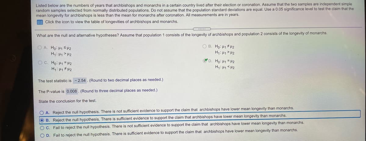 Listed below are the numbers of years that archbishops and monarchs in a certain country lived after their election or coronation. Assume that the two samples are independent simple
random samples selected from normally distributed populations. Do not assume that the population standard deviations are equal. Use a 0.05 significance level to test the claim that the
mean longevity for archbishops is less than the mean for monarchs after coronation. All measurements are in years.
E Click the icon to view the table of longevities of archbishops and monarchs.
What are the null and alternative hypotheses? Assume that population 1 consists of the longevity of archbishops and population 2 consists of the longevity of monarchs.
O A. Ho: H1 S 42
O B. Ho: H1 # H2
H1:H1>H2
O C. Ho: H1 = H2
H: Hq # H2
D. Ho: H1 = H2
H: 41 <H2
The test statistic is - 2.54 . (Round to two decimal places as needed.)
The P-value is 0.008. (Round to three decimal places as needed.)
State the conclusion for the test.
O A. Reject the null hypothesis. There is not sufficient evidence to support the claim that archbishops have lower mean longevity than monarchs.
OB. Reject the null hypothesis. There is sufficient evidence to support the claim that archbishops have lower mean longevity than monarchs.
OC. Fail to reject the null hypothesis. There is not sufficient evidence to support the claim that archbishops have lower mean longevity than monarchs.
O D. Fail to reject the null hypothesis. There is sufficient evidence to support the claim that archbishops have lower mean longevity than monarchs.
