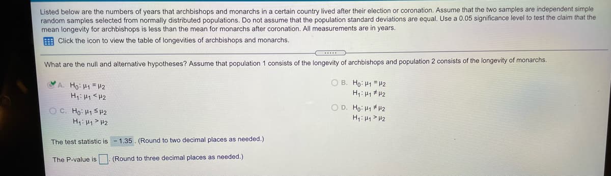 Listed below are the numbers of years that archbishops and monarchs in a certain country lived after their election or coronation. Assume that the two samples are independent simple
random samples selected from normally distributed populations. Do not assume that the population standard deviations are equal. Use a 0.05 significance level to test the claim that the
mean longevity for archbishops is less than the mean for monarchs after coronation. All measurements are in years.
E Click the icon to view the table of longevities of archbishops and monarchs.
What are the null and alternative hypotheses? Assume that population 1 consists of the longevity of archbishops and population 2 consists of the longevity of monarchs.
O B. Ho: H1 = H2
H1: 41 # H2
YA. Ho: H1 =42
H:Hq<H2
O D. Ho: H1 #42
OC. Ho: H1 SH2
H:Hq> H2
H1:H1>H2
The test statistic is - 1.35. (Round to two decimal places as needed.)
The P-value is
(Round to three decimal places as needed.)
