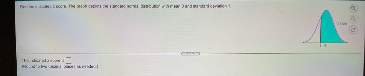 Find the indicated z score. The graph depicts the standard normal distribution with mean 0 and standard deviation 1.
0.7389
z O
The indicated z score is
(Round to two decimal places as needed.)
